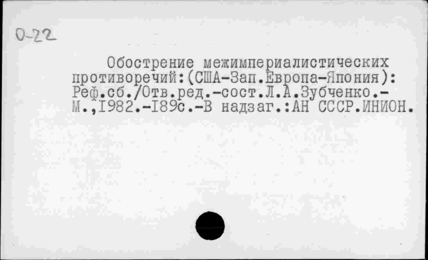 ﻿0-2.2-
Обострение межимпериалистических противоречий:(США-Зап.Европа-Япония): Реф.сб./Отв.ред.-сост.Л.А.Зубченко.-М.,1982.-189с.-В надзаг.:АН СССР.ИНИОН.